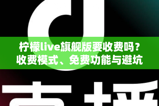 柠檬live旗舰版要收费吗?收费模式、免费功能与避坑指南全解析 柠檬live旗舰版要收费吗?收费模式、免费功能与避坑指南全解析