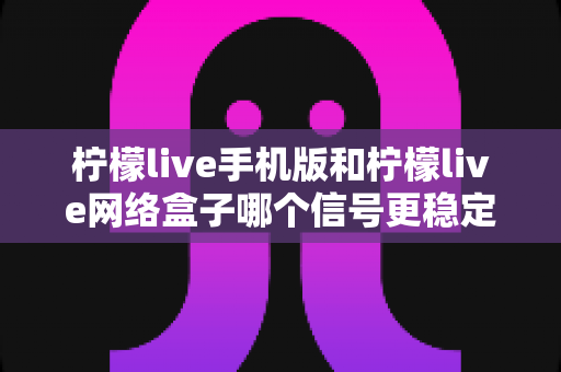 柠檬live手机版和柠檬live网络盒子哪个信号更稳定？深度对比分析与选购使用全指南