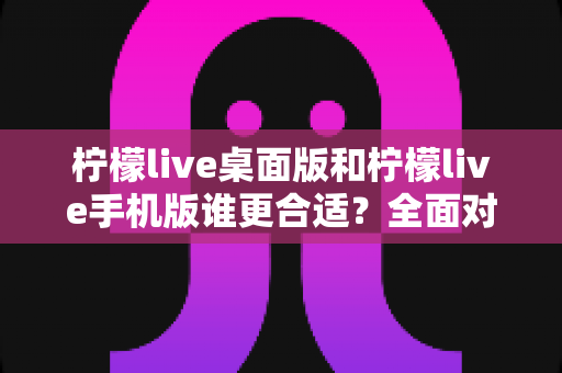 柠檬live桌面版和柠檬live手机版谁更合适？全面对比分析帮你做出最佳选择