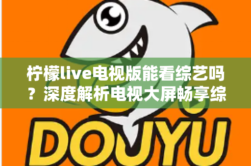 柠檬live电视版能看综艺吗？深度解析电视大屏畅享综艺节目的完整指南