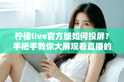 柠檬live官方版如何投屏？手把手教你大屏观看直播的完整攻略