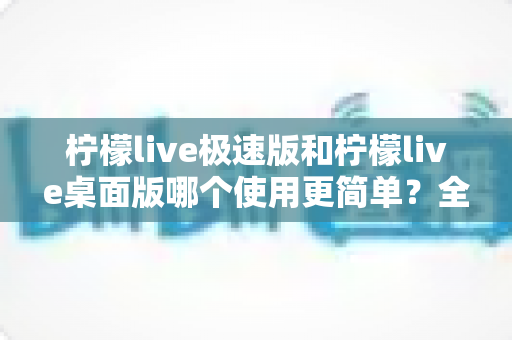 柠檬live极速版和柠檬live桌面版哪个使用更简单？全面对比测评帮你轻松选择