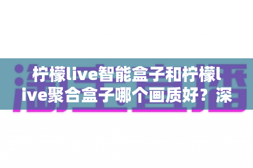 柠檬live智能盒子和柠檬live聚合盒子哪个画质好?深度评测帮你选对高清观影神器 柠檬live智能盒子和柠檬live聚合盒子哪个画质好?深度评测帮你选对高清观影神器
