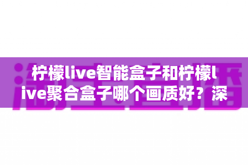 柠檬live智能盒子和柠檬live聚合盒子哪个画质好？深度评测帮你选对高清观影神器