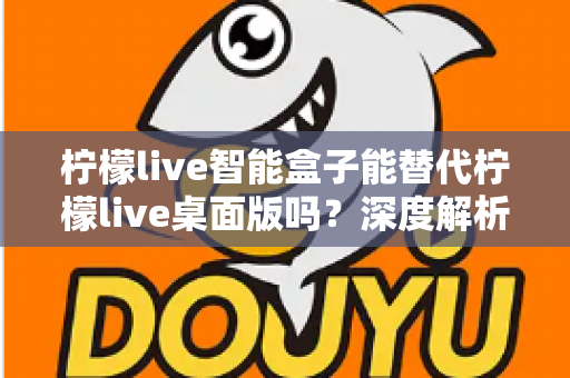 柠檬live智能盒子能替代柠檬live桌面版吗?深度解析功能差异与选购指南 柠檬live智能盒子能替代柠檬live桌面版吗?深度解析功能差异与选购指南