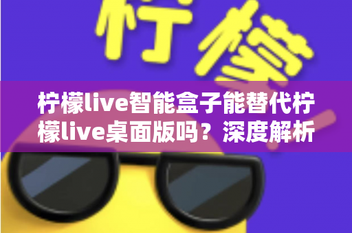 柠檬live智能盒子能替代柠檬live桌面版吗?深度解析功能差异与选购指南 柠檬live智能盒子能替代柠檬live桌面版吗?深度解析功能差异与选购指南