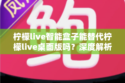 柠檬live智能盒子能替代柠檬live桌面版吗？深度解析功能差异与选购指南