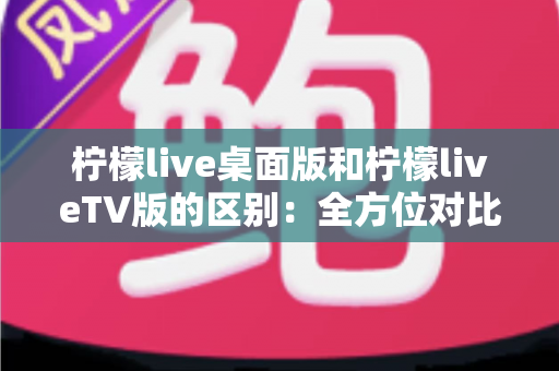 柠檬live桌面版和柠檬liveTV版的区别：全方位对比解析，帮你选对版本