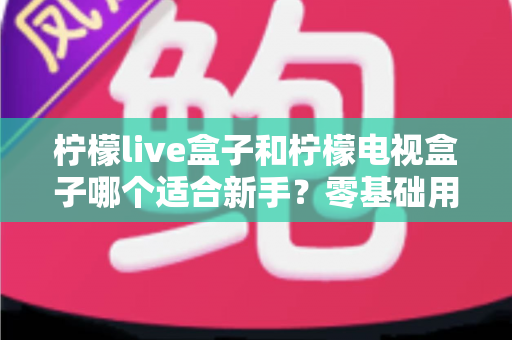 柠檬live盒子和柠檬电视盒子哪个适合新手?零基础用户选购指南与深度对比解析 柠檬live盒子和柠檬电视盒子哪个适合新手?零基础用户选购指南与深度对比解析