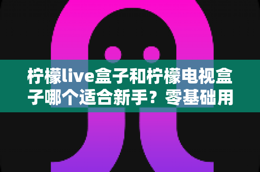 柠檬live盒子和柠檬电视盒子哪个适合新手？零基础用户选购指南与深度对比解析