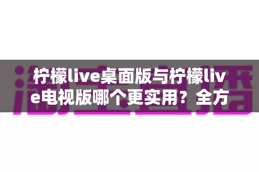 柠檬live桌面版与柠檬live电视版哪个更实用?全方位深度对比评测指南 柠檬live桌面版与柠檬live电视版哪个更实用?全方位深度对比评测指南