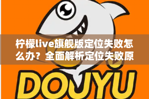 柠檬live旗舰版定位失败怎么办？全面解析定位失败原因与高效解决方法大全