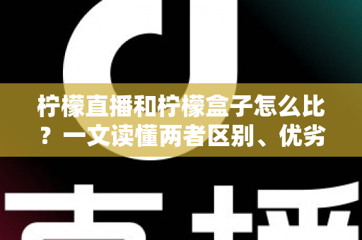 柠檬直播和柠檬盒子怎么比？一文读懂两者区别、优劣势与选择建议
