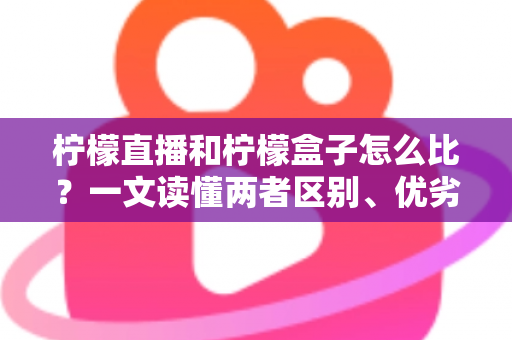 柠檬直播和柠檬盒子怎么比？一文读懂两者区别、优劣势与选择建议