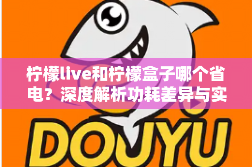 柠檬live和柠檬盒子哪个省电？深度解析功耗差异与实用省电指南