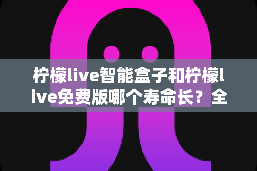 柠檬live智能盒子和柠檬live免费版哪个寿命长？全面解析使用寿命差异与选购建议