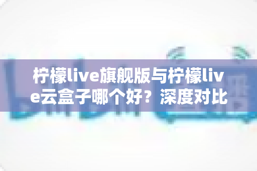 柠檬live旗舰版与柠檬live云盒子哪个好？深度对比测评帮你一步选对不踩坑