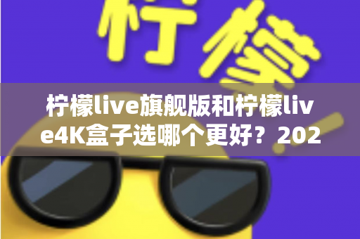 柠檬live旗舰版和柠檬live4K盒子选哪个更好？2025年最全选购指南帮你一次搞懂