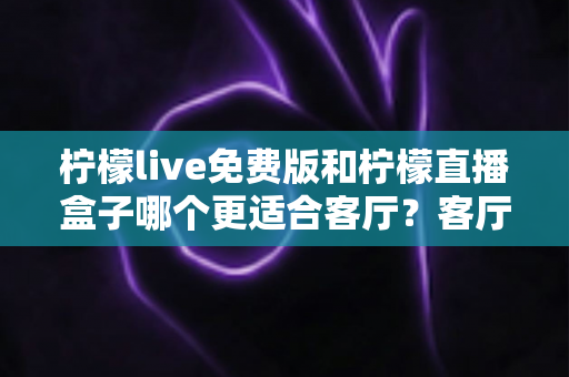 柠檬live免费版和柠檬直播盒子哪个更适合客厅？客厅观影方案全面对比与选购指南