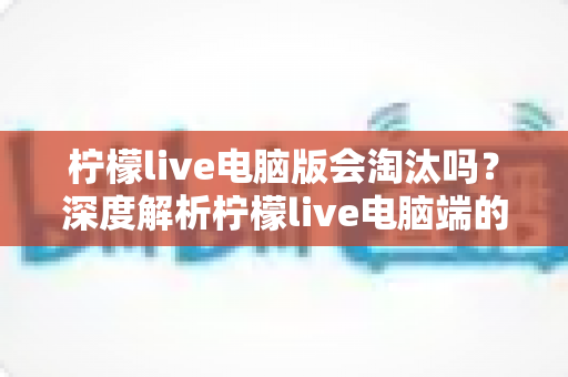 柠檬live电脑版会淘汰吗？深度解析柠檬live电脑端的现状、未来走向与用户应对策略
