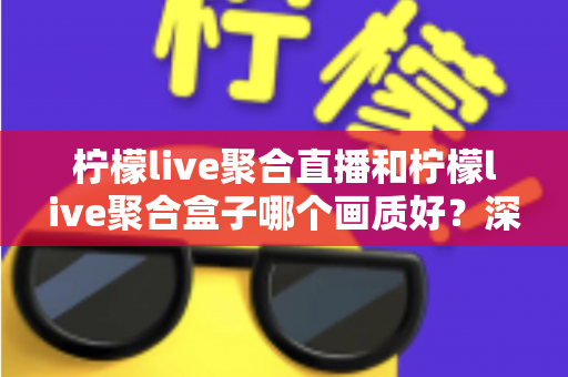 柠檬live聚合直播和柠檬live聚合盒子哪个画质好？深度画质对比与选购全攻略