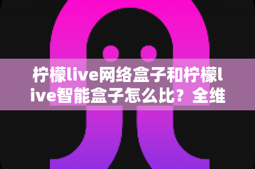 柠檬live网络盒子和柠檬live智能盒子怎么比？全维度选购指南与深度解析帮你一次看懂