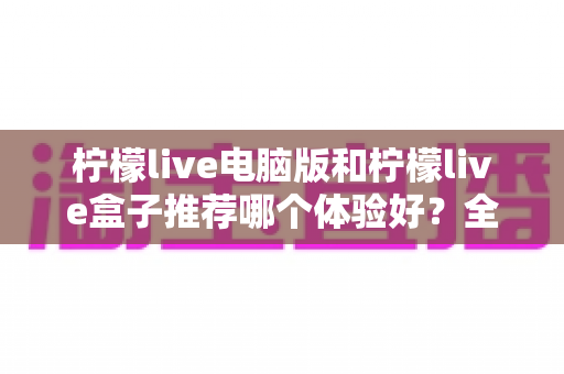 柠檬live电脑版和柠檬live盒子推荐哪个体验好？全方位深度对比与选购指南