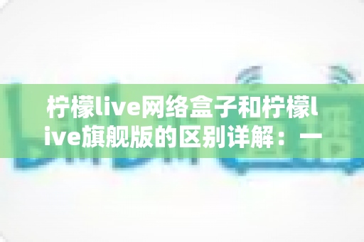 柠檬live网络盒子和柠檬live旗舰版的区别详解：一文看懂两大版本，选对不花冤枉钱