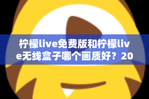 柠檬live免费版和柠檬live无线盒子哪个画质好？2025最全画质对比指南，看完再选不后悔
