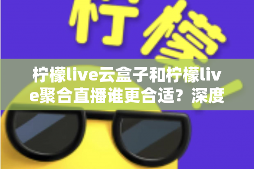 柠檬live云盒子和柠檬live聚合直播谁更合适？深度对比帮你选出最佳观影方案