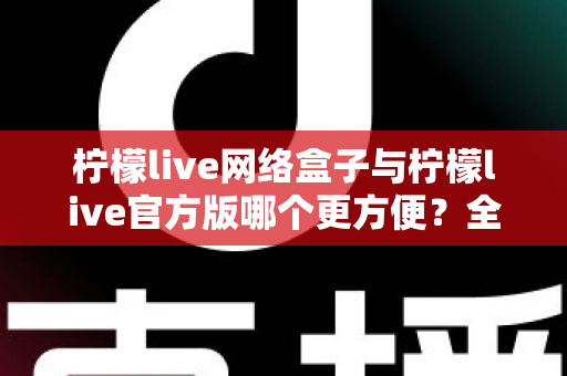 柠檬live网络盒子与柠檬live官方版哪个更方便？全方位深度对比指南