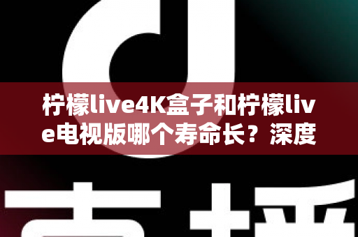柠檬live4K盒子和柠檬live电视版哪个寿命长?深度对比分析与选购全指南 柠檬live4K盒子和柠檬live电视版哪个寿命长?深度对比分析与选购全指南