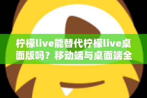 柠檬live能替代柠檬live桌面版吗？移动端与桌面端全方位对比解析与选购指南