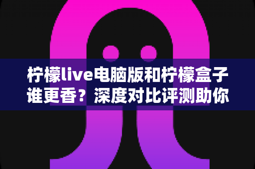 柠檬live电脑版和柠檬盒子谁更香？深度对比评测助你一眼选对不踩坑