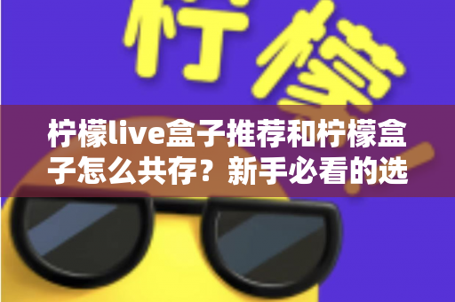 柠檬live盒子推荐和柠檬盒子怎么共存？新手必看的选购与双应用安装全攻略