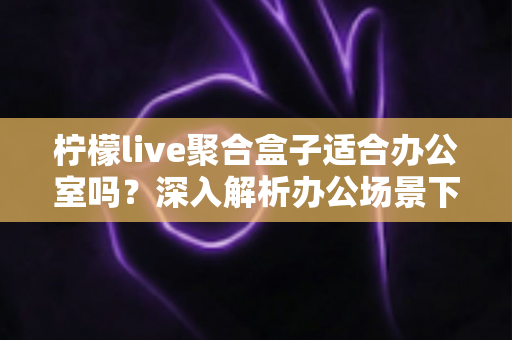 柠檬live聚合盒子适合办公室吗？深入解析办公场景下的实用性与选购指南