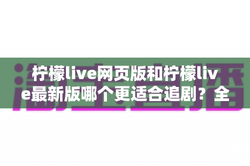 柠檬live网页版和柠檬live最新版哪个更适合追剧？全方位对比助你找到最佳观影方案