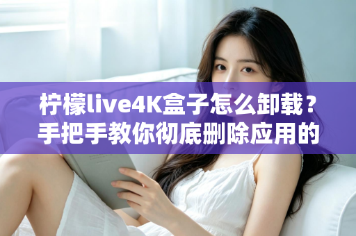 柠檬live4K盒子怎么卸载？手把手教你彻底删除应用的超详细教程