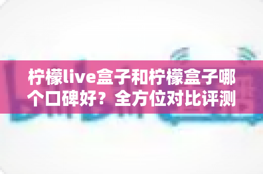 柠檬live盒子和柠檬盒子哪个口碑好？全方位对比评测帮你选对不踩坑