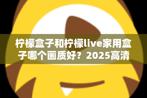 柠檬盒子和柠檬live家用盒子哪个画质好？2025高清电视盒子画质深度对比与选购指南