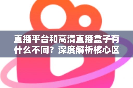 直播平台和高清直播盒子有什么不同？深度解析核心区别与选购全指南