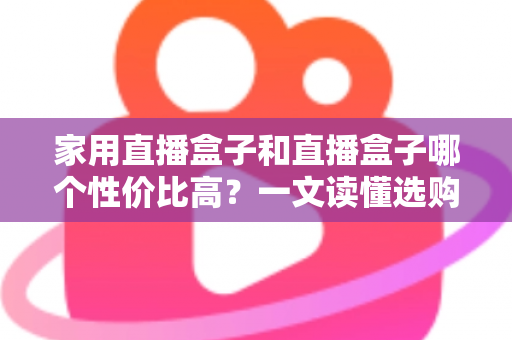 家用直播盒子和直播盒子哪个性价比高？一文读懂选购核心，帮你花对每一分钱
