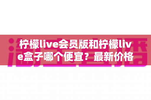 柠檬live会员版和柠檬live盒子哪个便宜?最新价格对比与省钱选购全指南 柠檬live会员版和柠檬live盒子哪个便宜?最新价格对比与省钱选购全指南