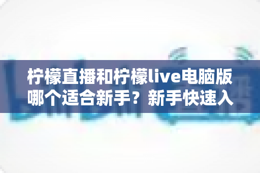 柠檬直播和柠檬live电脑版哪个适合新手？新手快速入门双端选择全指南