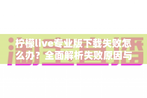 柠檬live专业版下载失败怎么办？全面解析失败原因与高效解决方法指南