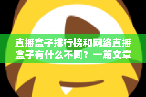 直播盒子排行榜和网络直播盒子有什么不同？一篇文章帮你彻底理清概念、避开选购陷阱