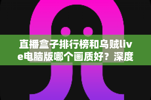 直播盒子排行榜和乌贼live电脑版哪个画质好？深度对比分析助你找到最佳观影体验
