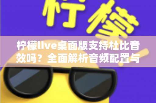 柠檬live桌面版支持杜比音效吗？全面解析音频配置与直播听感体验