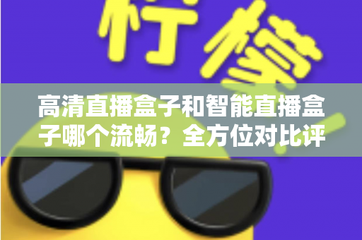 高清直播盒子和智能直播盒子哪个流畅？全方位对比评测助你选出最佳观影利器
