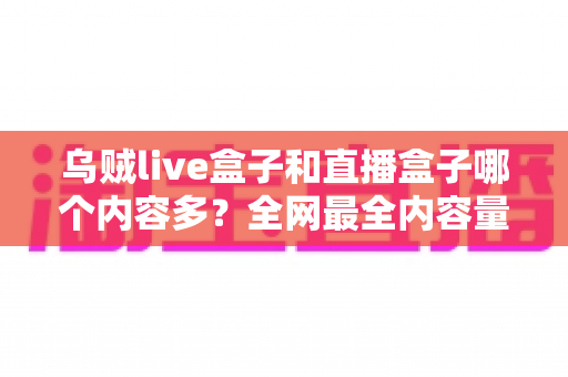 乌贼live盒子和直播盒子哪个内容多？全网最全内容量对比与选购实用指南